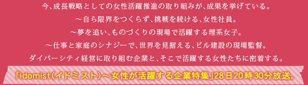 今、成長戦略としての女性活躍推進の取り組みが、成果を挙げている。～自ら限界をつくらず、挑戦を続ける、女性社員。～夢を追い、ものづくりの現場で活躍する理系女子。～仕事と家庭のシナジーで、世界を見据える、ビル建設の現場監督。ダイバーシティ経営に取り組む企業と、そこで活躍する女性たちに密着する。